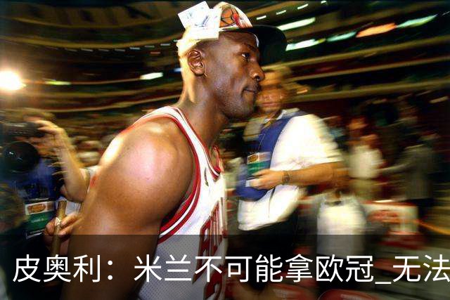 皮奥利：米兰不可能拿欧冠 无法与利物浦曼城竞争
